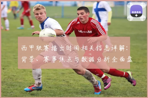 西甲联赛播出时间相关信息详解:背景、赛事焦点与数据分析全面盘点