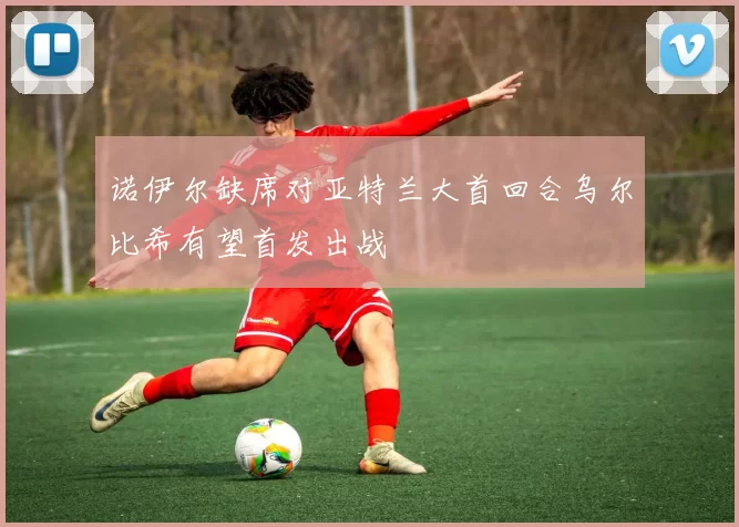 诺伊尔缺席对亚特兰大首回合乌尔比希有望首发出战