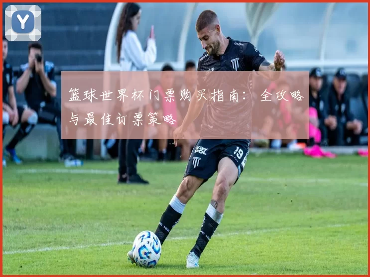 篮球世界杯门票购买指南:全攻略与最佳订票策略