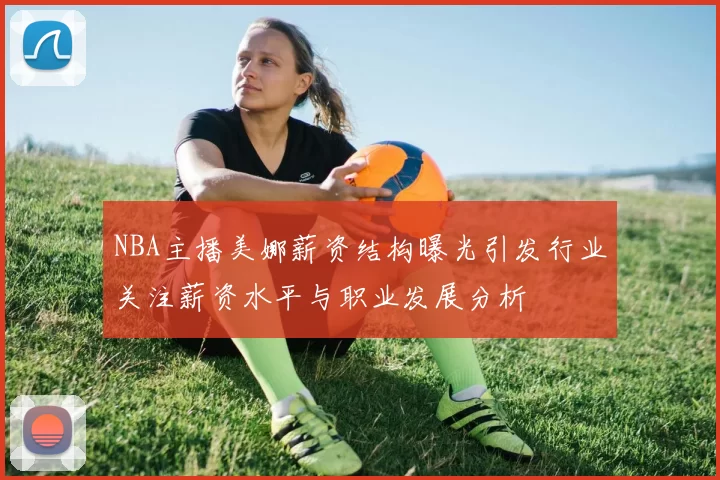 NBA主播美娜薪资结构曝光引发行业关注薪资水平与职业发展分析