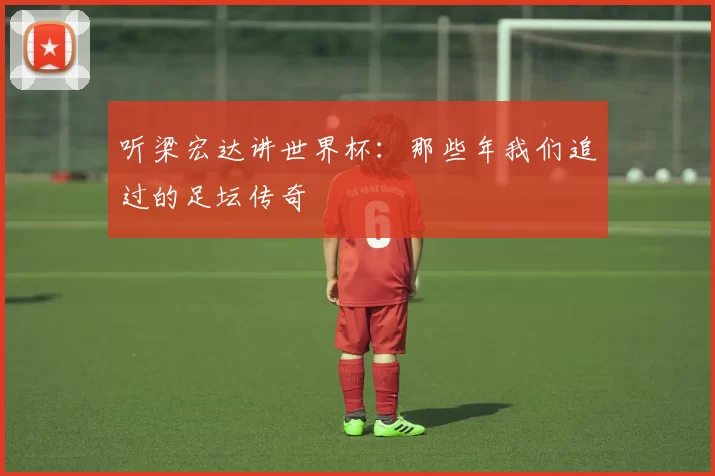 听梁宏达讲世界杯:那些年我们追过的足坛传奇