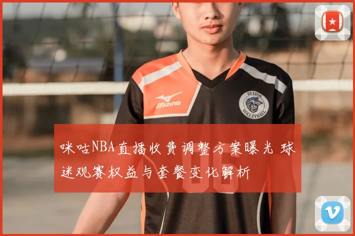 咪咕NBA直播收费调整方案曝光 球迷观赛权益与套餐变化解析