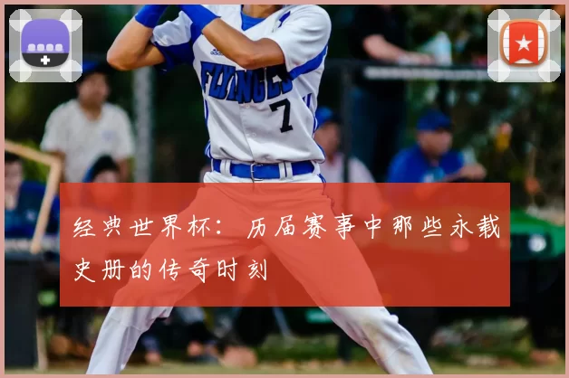 经典世界杯:历届赛事中那些永载史册的传奇时刻