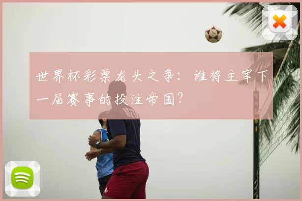 世界杯彩票龙头之争:谁将主宰下一届赛事的投注帝国?