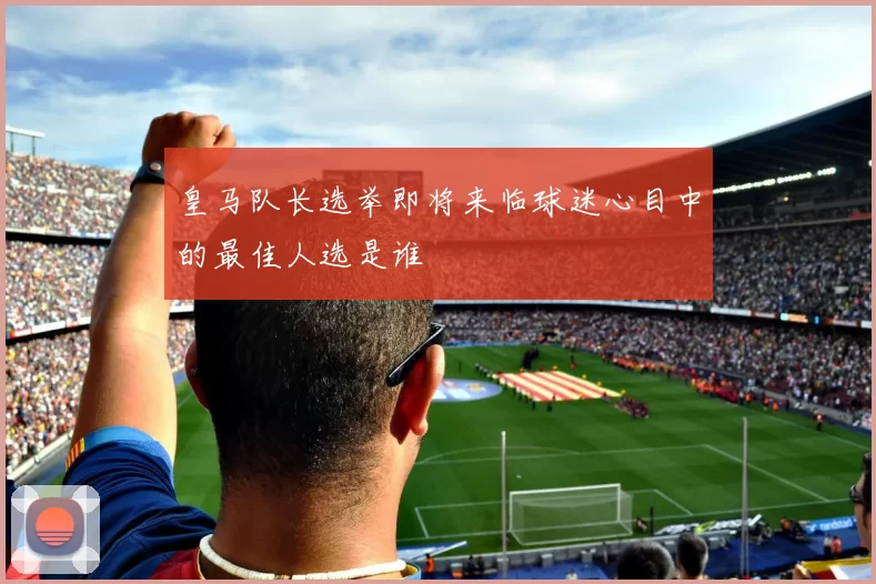 皇马队长选举即将来临球迷心目中的最佳人选是谁