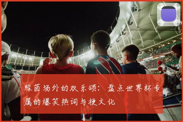 绿茵场外的欢乐颂:盘点世界杯专属的爆笑热词与梗文化